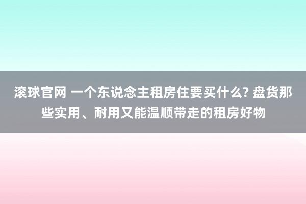 滚球官网 一个东说念主租房住要买什么? 盘货那些实用、耐用又能温顺带走的租房好物
