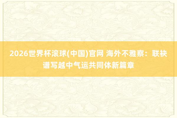2026世界杯滚球(中国)官网 海外不雅察:联袂谱写越中气运共同体新篇章