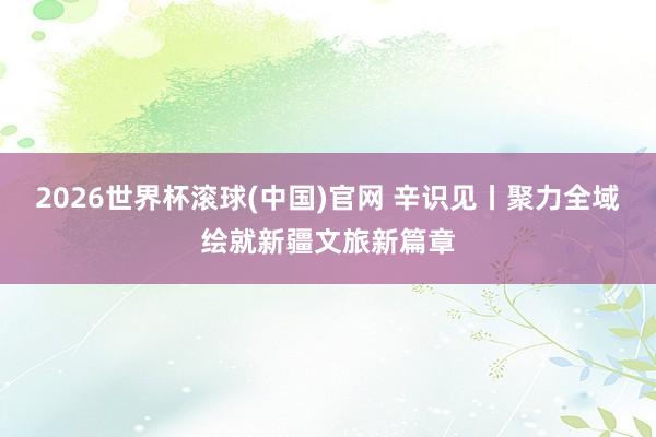 2026世界杯滚球(中国)官网 辛识见丨聚力全域绘就新疆文旅新篇章