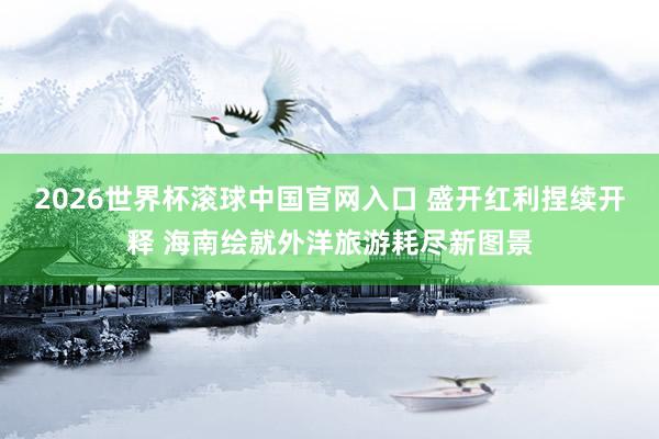2026世界杯滚球中国官网入口 盛开红利捏续开释 海南绘就外洋旅游耗尽新图景