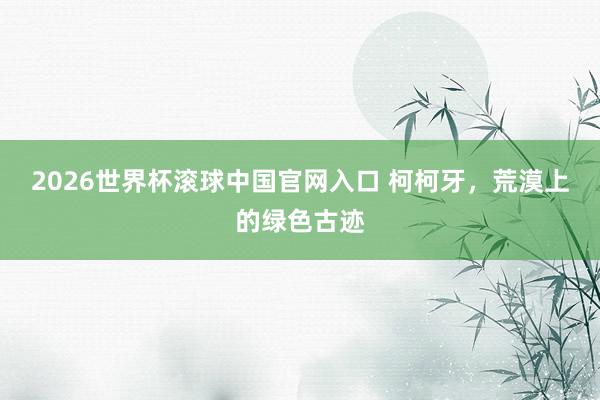 2026世界杯滚球中国官网入口 柯柯牙,荒漠上的绿色古迹