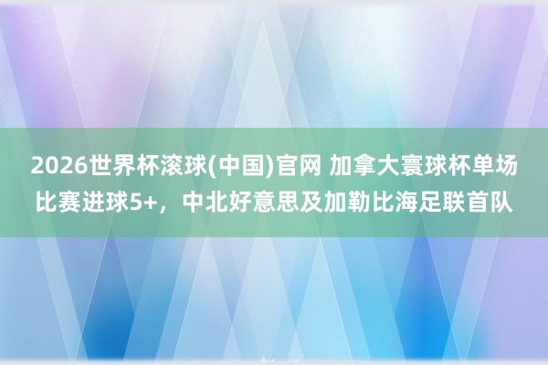 2026世界杯滚球(中国)官网 加拿大寰球杯单场比赛进球5+,中北好意思及加勒比海足联首队