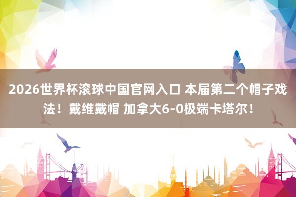 2026世界杯滚球中国官网入口 本届第二个帽子戏法！戴维戴帽 加拿大6-0极端卡塔尔！