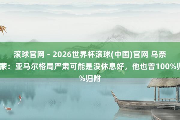 滚球官网 - 2026世界杯滚球(中国)官网 乌奈·西蒙：亚马尔格局严肃可能是没休息好，他也曾100%归附