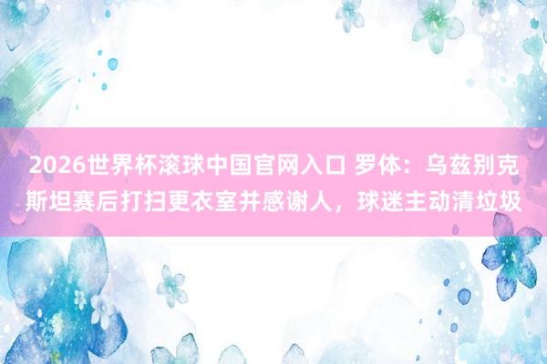 2026世界杯滚球中国官网入口 罗体:乌兹别克斯坦赛后打扫更衣室并感谢人,球迷主动清垃圾
