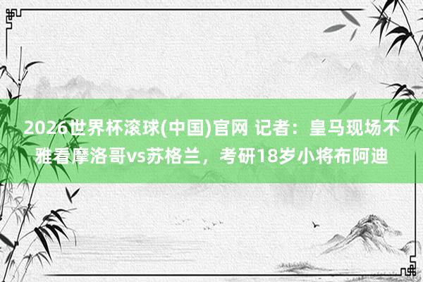 2026世界杯滚球(中国)官网 记者:皇马现场不雅看摩洛哥vs苏格兰,考研18岁小将布阿迪