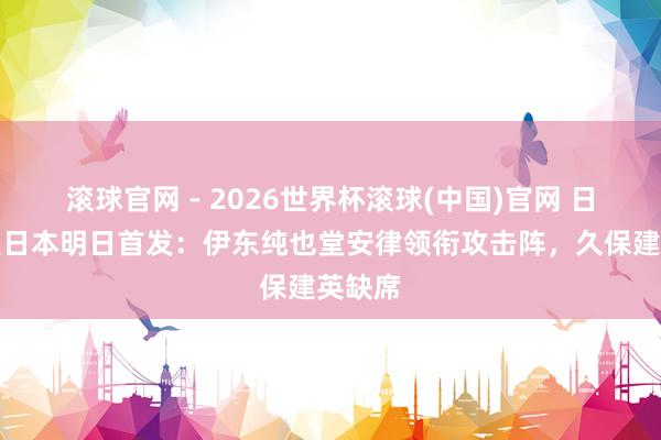 滚球官网 - 2026世界杯滚球(中国)官网 日媒展望日本明日首发：伊东纯也堂安律领衔攻击阵，久保建英缺席