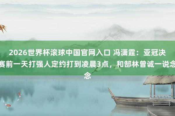 2026世界杯滚球中国官网入口 冯潇霆：亚冠决赛前一天打强人定约打到凌晨3点，和郜林曾诚一说念